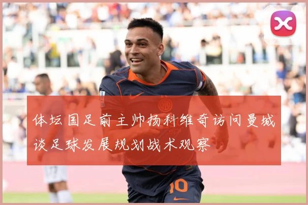 体坛国足前主帅扬科维奇访问曼城谈足球发展规划战术观察