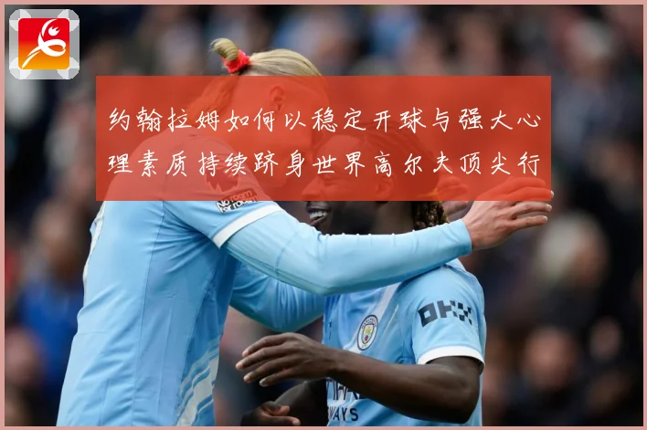 约翰拉姆如何以稳定开球与强大心理素质持续跻身世界高尔夫顶尖行列