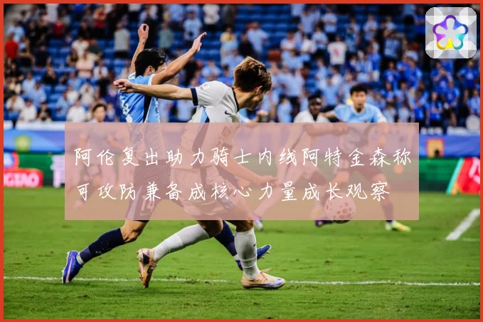 阿伦复出助力骑士内线阿特金森称可攻防兼备成核心力量成长观察
