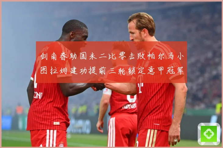 剑南春助国米二比零击败帕尔马小图拉姆建功提前三轮锁定意甲冠军专题观察