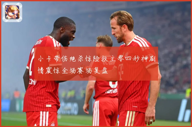小卡带伤绝杀惊险救主零四秒神剧情震惊全场赛场复盘