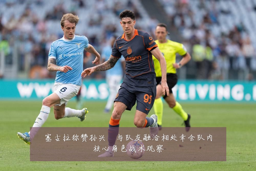 塞古拉称赞孙兴慜与队友融洽相处幸会队内核心角色战术观察