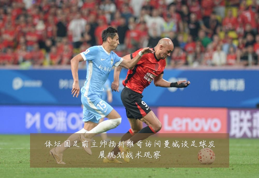 体坛国足前主帅扬科维奇访问曼城谈足球发展规划战术观察