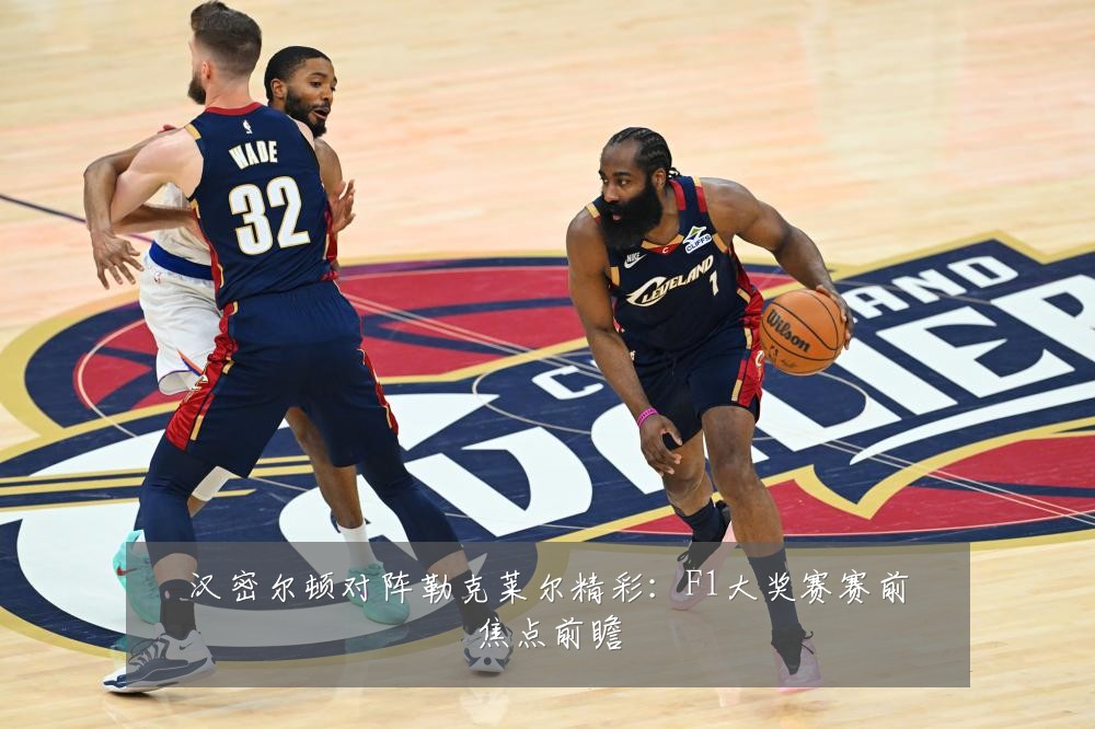 汉密尔顿对阵勒克莱尔精彩：F1大奖赛赛前焦点前瞻
