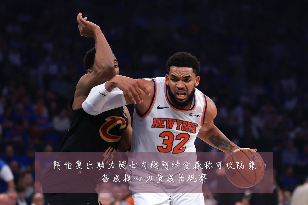 阿伦复出助力骑士内线阿特金森称可攻防兼备成核心力量成长观察